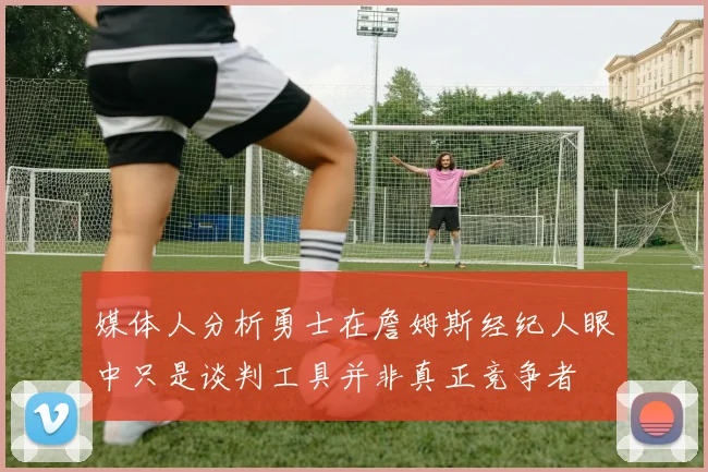 媒体人分析勇士在詹姆斯经纪人眼中只是谈判工具并非真正竞争者