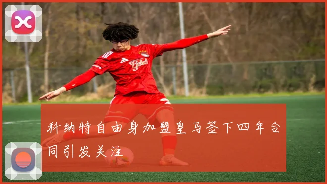 科纳特自由身加盟皇马签下四年合同引发关注