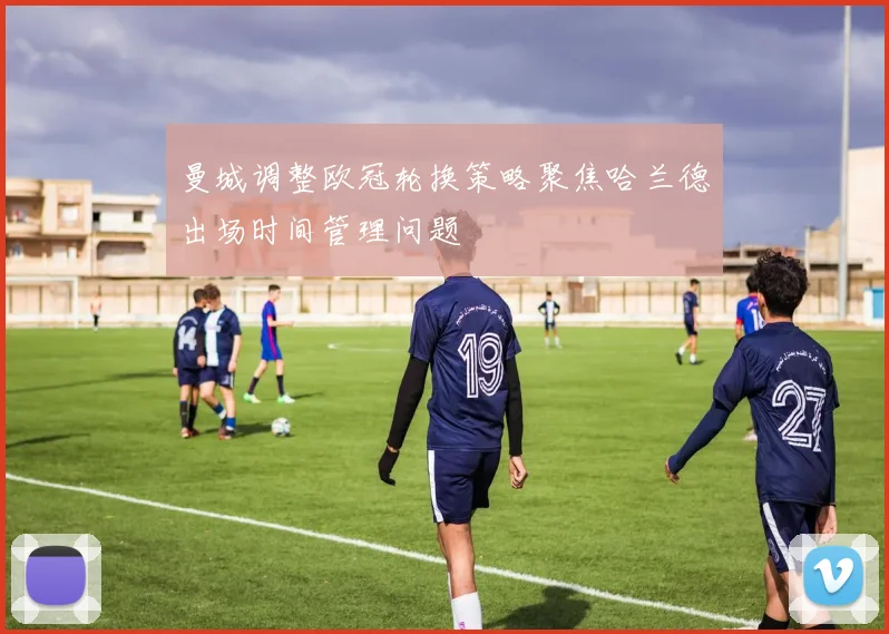 曼城调整欧冠轮换策略聚焦哈兰德出场时间管理问题