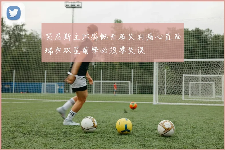 突尼斯主帅感慨开局失利痛心直面瑞典双星前锋必须零失误