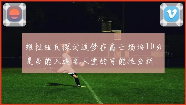 维拉纽瓦探讨追梦在爵士场均10分是否能入选名人堂的可能性分析