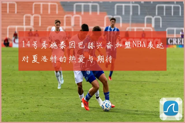14号秀施泰因巴赫兴奋加盟NBA表达对夏洛特的热爱与期待