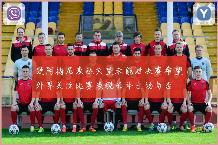 楚阿梅尼表达失望未能进决赛希望外界关注比赛表现而非出场与否