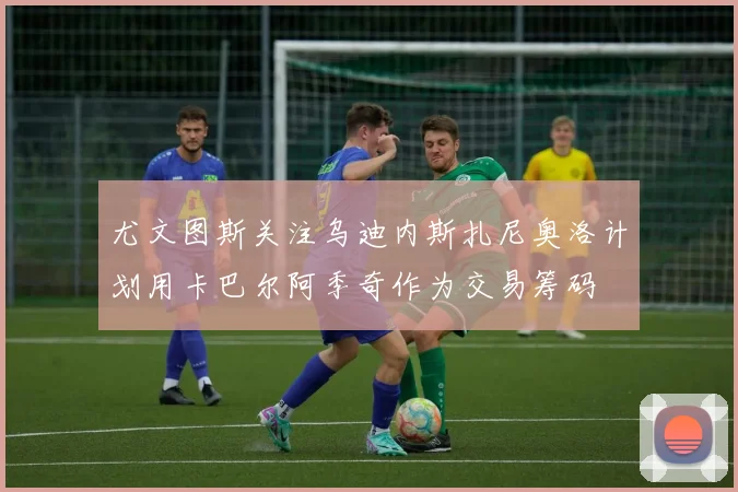尤文图斯关注乌迪内斯扎尼奥洛计划用卡巴尔阿季奇作为交易筹码
