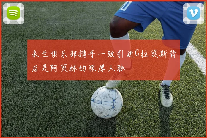 米兰俱乐部携手一致引进G拉莫斯背后是阿莫林的深厚人脉