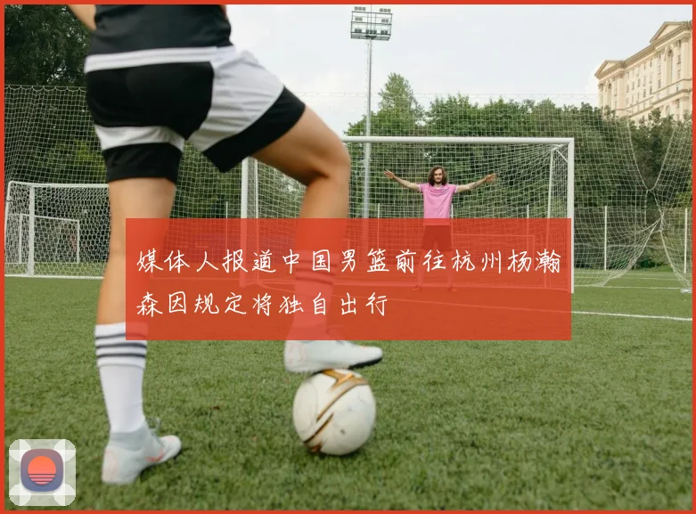 媒体人报道中国男篮前往杭州杨瀚森因规定将独自出行