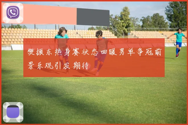 樊振东热身赛状态回暖男单争冠前景乐观引发期待