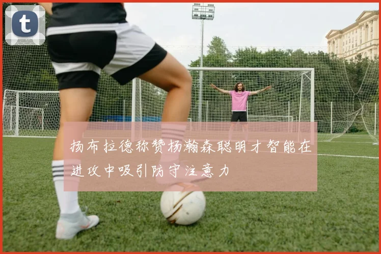 扬布拉德称赞杨瀚森聪明才智能在进攻中吸引防守注意力