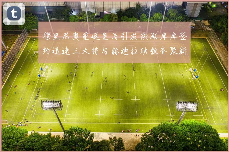 穆里尼奥重返皇马引发热潮库库签约迅速三大将与赫迪拉助教齐聚新阵容