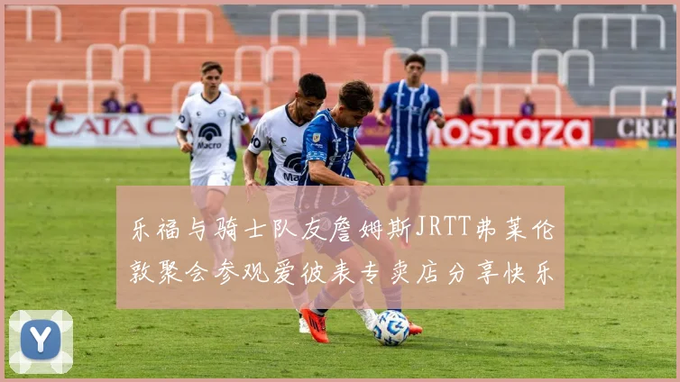 乐福与骑士队友詹姆斯JRTT弗莱伦敦聚会参观爱彼表专卖店分享快乐时光