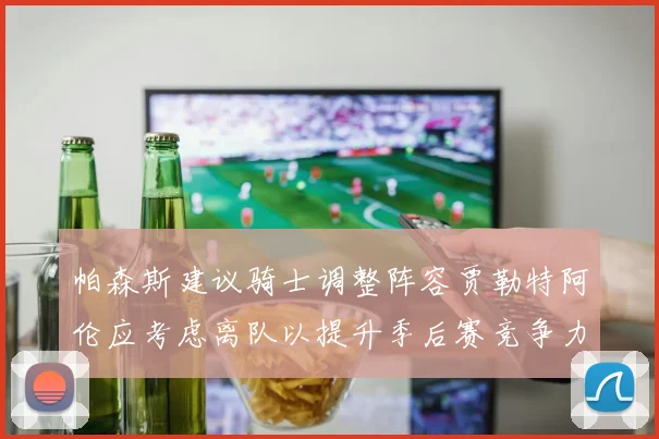 帕森斯建议骑士调整阵容贾勒特阿伦应考虑离队以提升季后赛竞争力