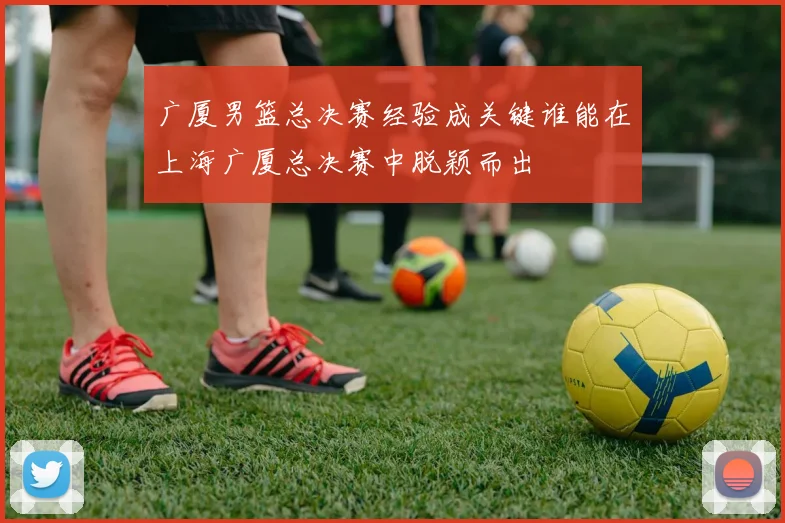 广厦男篮总决赛经验成关键谁能在上海广厦总决赛中脱颖而出