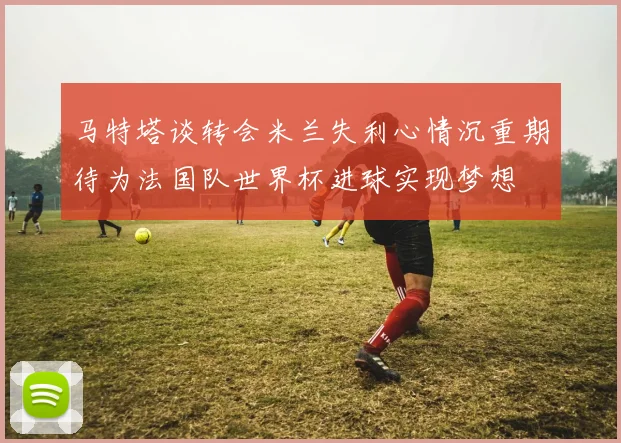 马特塔谈转会米兰失利心情沉重期待为法国队世界杯进球实现梦想