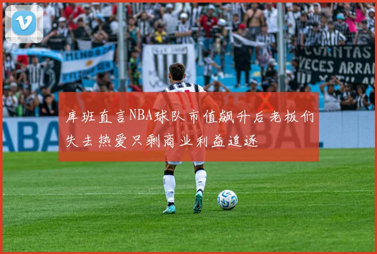 库班直言NBA球队市值飙升后老板们失去热爱只剩商业利益追逐