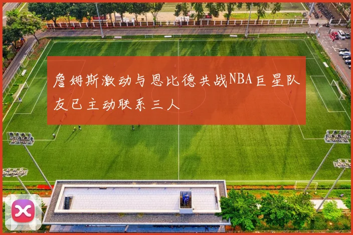 詹姆斯激动与恩比德共战NBA巨星队友已主动联系三人