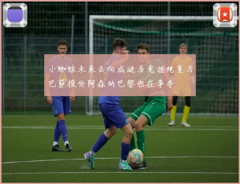 小蜘蛛未来去向成谜马竞拒绝皇马巴萨报价阿森纳巴黎也在争夺