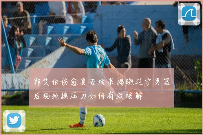 郭艾伦伤愈复查结果揭晓辽宁男篮后场轮换压力如何有效缓解