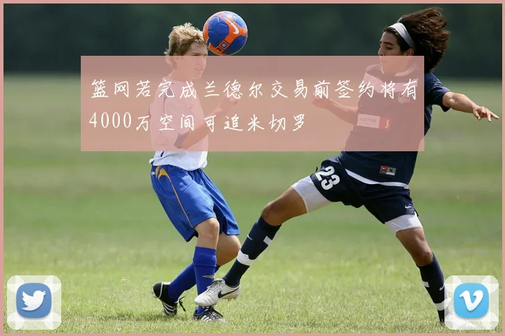 篮网若完成兰德尔交易前签约将有4000万空间可追米切罗